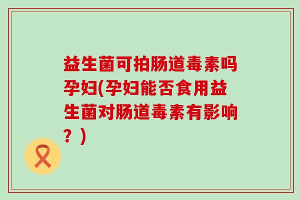 益生菌可拍肠道毒素吗孕妇(孕妇能否食用益生菌对肠道毒素有影响？)