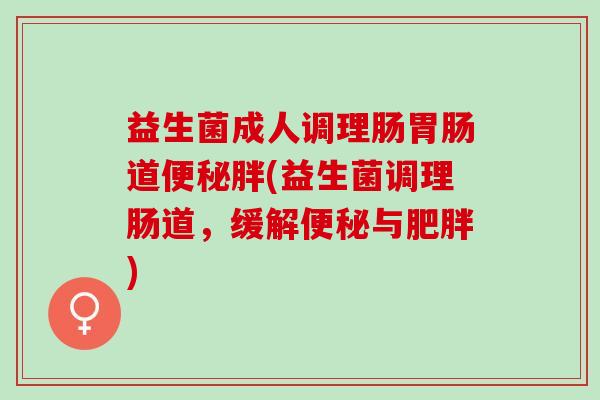益生菌成人调理肠胃肠道便秘胖(益生菌调理肠道，缓解便秘与肥胖)