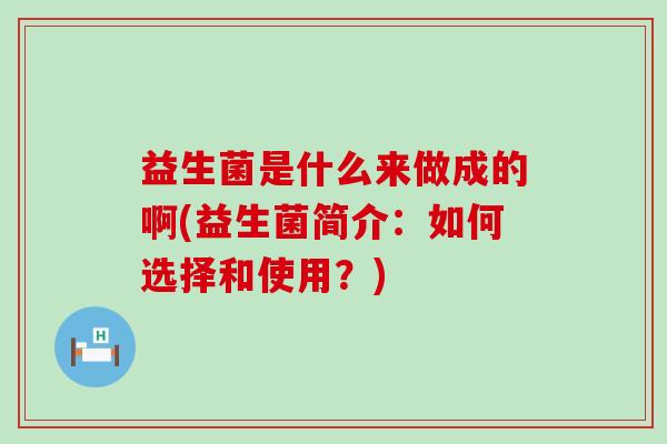 益生菌是什么来做成的啊(益生菌简介:如何选择和使用?) 益生菌是什么来做成的啊(益生菌简介:如何选择和使用?)