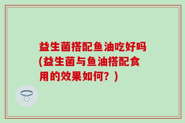 益生菌搭配鱼油吃好吗(益生菌与鱼油搭配食用的效果如何？)