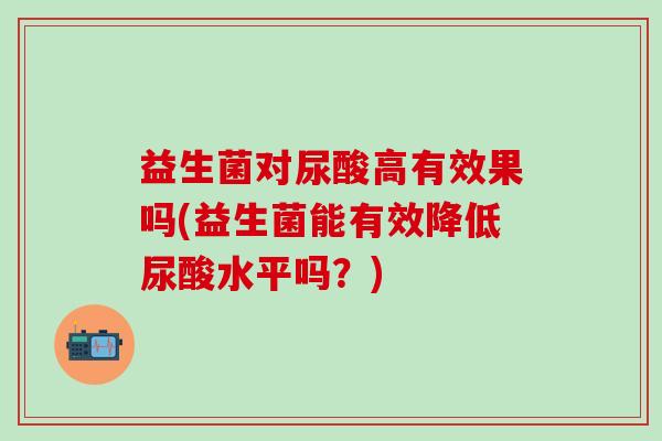 益生菌对尿酸高有效果吗(益生菌能有效降低尿酸水平吗？)