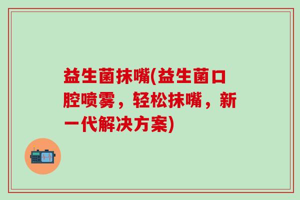 益生菌抹嘴(益生菌口腔喷雾，轻松抹嘴，新一代解决方案)