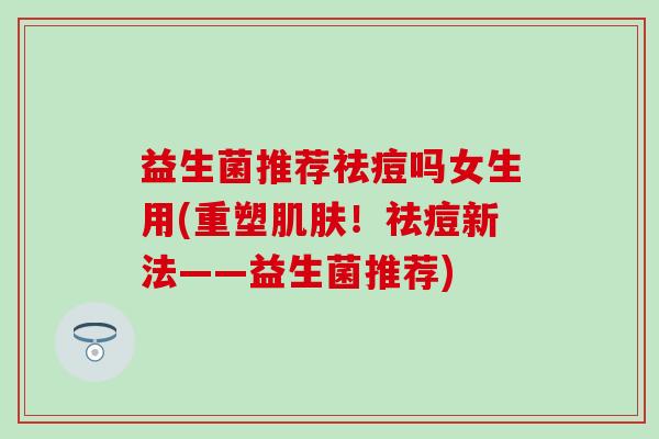 益生菌推荐祛痘吗女生用(重塑肌肤！祛痘新法——益生菌推荐)