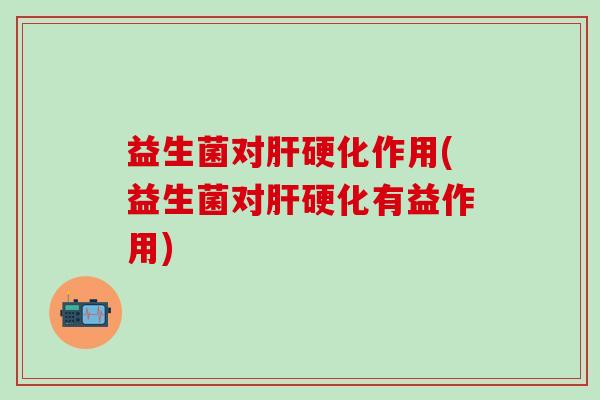 益生菌对肝硬化作用(益生菌对肝硬化有益作用)