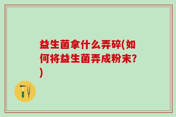 益生菌拿什么弄碎(如何将益生菌弄成粉末？)