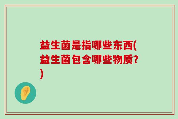 益生菌是指哪些东西(益生菌包含哪些物质？)