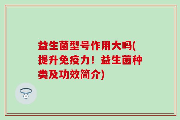 益生菌型号作用大吗(提升免疫力！益生菌种类及功效简介)