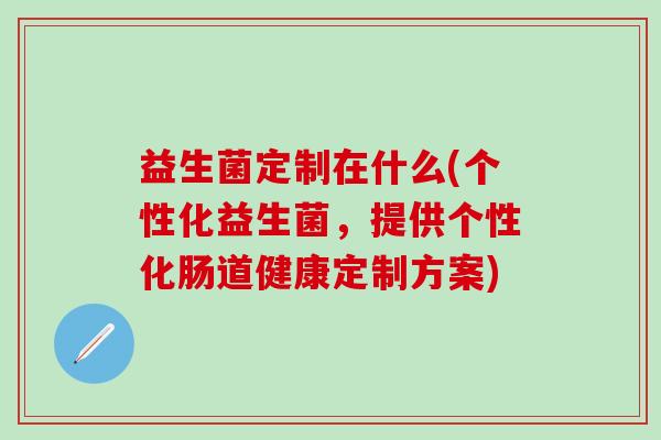 益生菌定制在什么(个性化益生菌，提供个性化肠道健康定制方案)