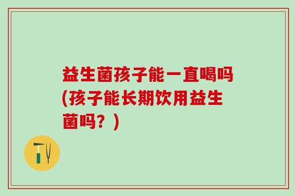 益生菌孩子能一直喝吗(孩子能长期饮用益生菌吗？)