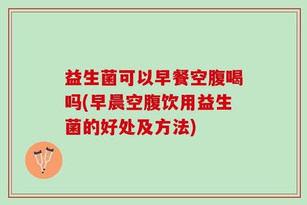 益生菌可以早餐空腹喝吗(早晨空腹饮用益生菌的好处及方法)