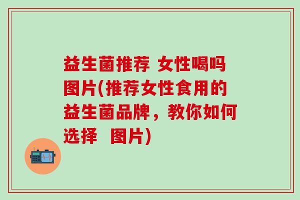 益生菌推荐 女性喝吗图片(推荐女性食用的益生菌品牌，教你如何选择  图片)