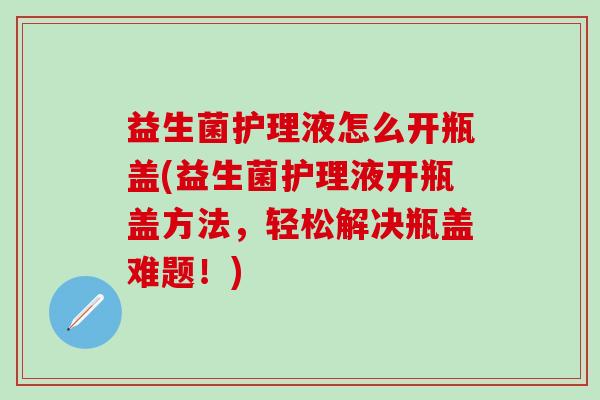 益生菌护理液怎么开瓶盖(益生菌护理液开瓶盖方法，轻松解决瓶盖难题！)
