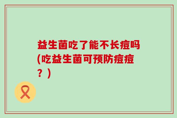 益生菌吃了能不长痘吗(吃益生菌可痘痘?) 益生菌吃了能不长痘吗(吃益生菌可痘痘?)