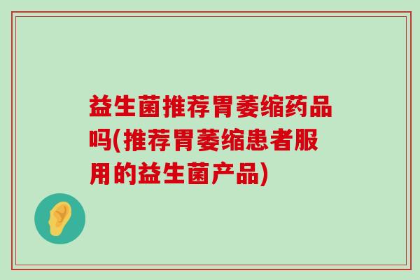 益生菌推荐胃萎缩药品吗(推荐胃萎缩患者服用的益生菌产品)