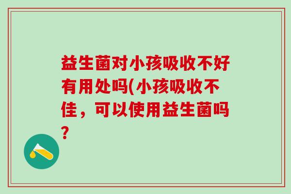 益生菌对小孩吸收不好有用处吗(小孩吸收不佳，可以使用益生菌吗？