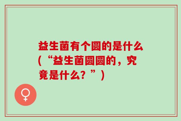 益生菌有个圆的是什么(“益生菌圆圆的，究竟是什么？”)