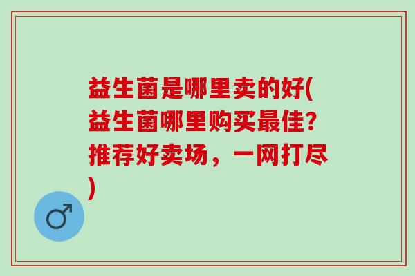 益生菌是哪里卖的好(益生菌哪里购买最佳？推荐好卖场，一网打尽)