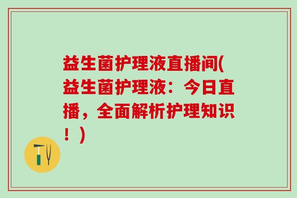 益生菌护理液直播间(益生菌护理液：今日直播，全面解析护理知识！)