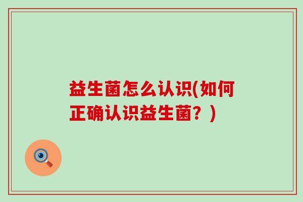 益生菌怎么认识(如何正确认识益生菌?) 益生菌怎么认识(如何正确认识益生菌?)