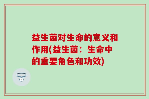 益生菌对生命的意义和作用(益生菌：生命中的重要角色和功效)