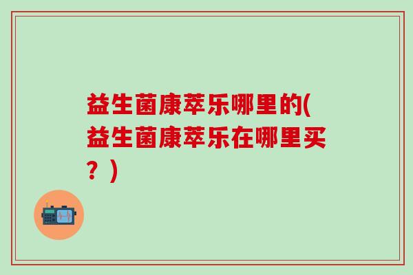 益生菌康萃乐哪里的(益生菌康萃乐在哪里买？)