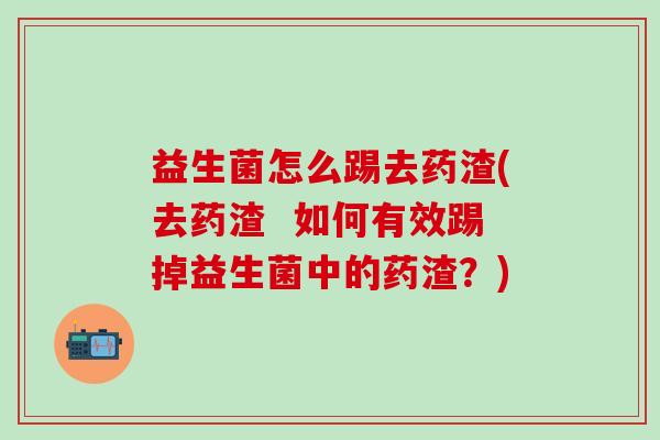 益生菌怎么踢去药渣(去药渣 如何有效踢掉益生菌中的药渣?) 益生菌怎么踢去药渣(去药渣 如何有效踢掉益生菌中的药渣?)