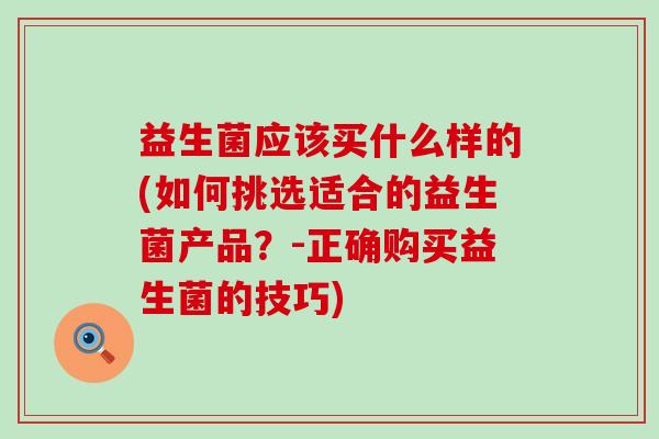 益生菌应该买什么样的(如何挑选适合的益生菌产品？-正确购买益生菌的技巧)