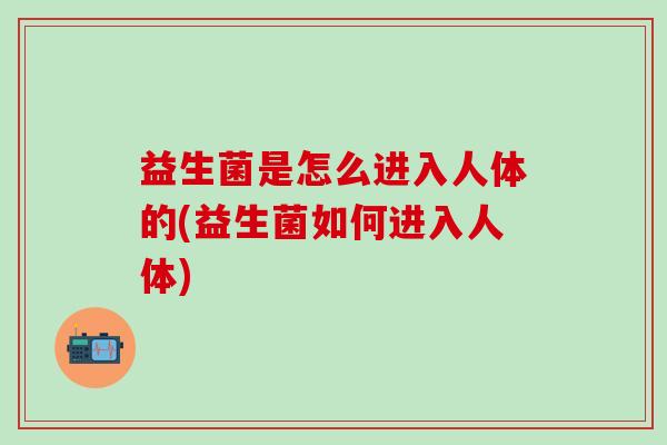 益生菌是怎么进入人体的(益生菌如何进入人体)