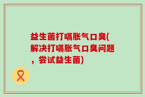 益生菌打嗝胀气口臭(解决打嗝胀气口臭问题，尝试益生菌)