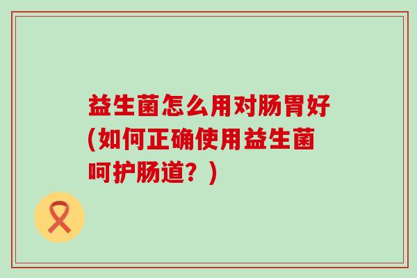 益生菌怎么用对肠胃好(如何正确使用益生菌呵护肠道？)