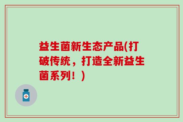 益生菌新生态产品(打破传统，打造全新益生菌系列！)