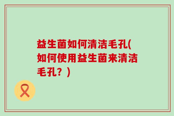 益生菌如何清洁毛孔(如何使用益生菌来清洁毛孔？)