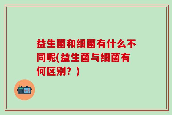 益生菌和细菌有什么不同呢(益生菌与细菌有何区别？)