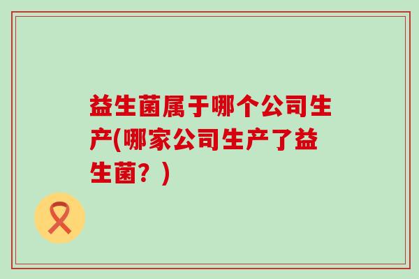 益生菌属于哪个公司生产(哪家公司生产了益生菌？)