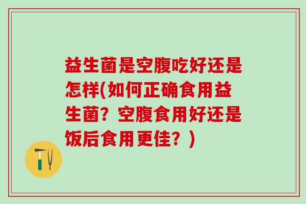 益生菌是空腹吃好还是怎样(如何正确食用益生菌？空腹食用好还是饭后食用更佳？)