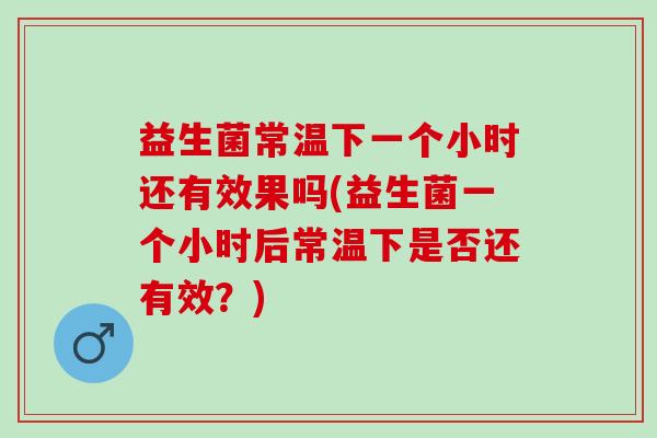 益生菌常温下一个小时还有效果吗(益生菌一个小时后常温下是否还有效？)