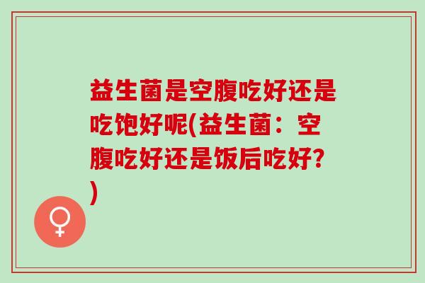 益生菌是空腹吃好还是吃饱好呢(益生菌：空腹吃好还是饭后吃好？)