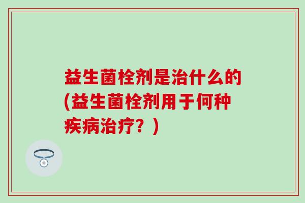 益生菌栓剂是治什么的(益生菌栓剂用于何种疾病治疗？)