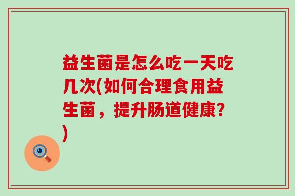 益生菌是怎么吃一天吃几次(如何合理食用益生菌，提升肠道健康？)
