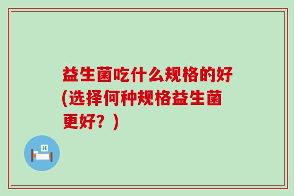 益生菌吃什么规格的好(选择何种规格益生菌更好？)