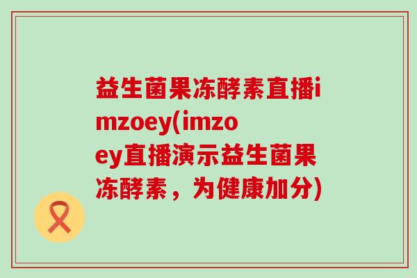 益生菌果冻酵素直播imzoey(imzoey直播演示益生菌果冻酵素，为健康加分)