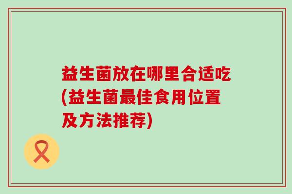 益生菌放在哪里合适吃(益生菌最佳食用位置及方法推荐)