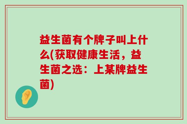 益生菌有个牌子叫上什么(获取健康生活，益生菌之选：上某牌益生菌)