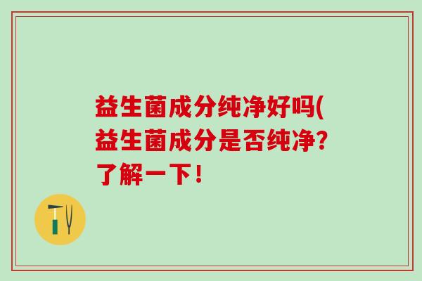 益生菌成分纯净好吗(益生菌成分是否纯净?了解一下! 益生菌成分纯净好吗(益生菌成分是否纯净?了解一下!