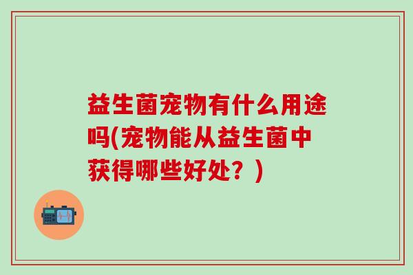 益生菌宠物有什么用途吗(宠物能从益生菌中获得哪些好处？)