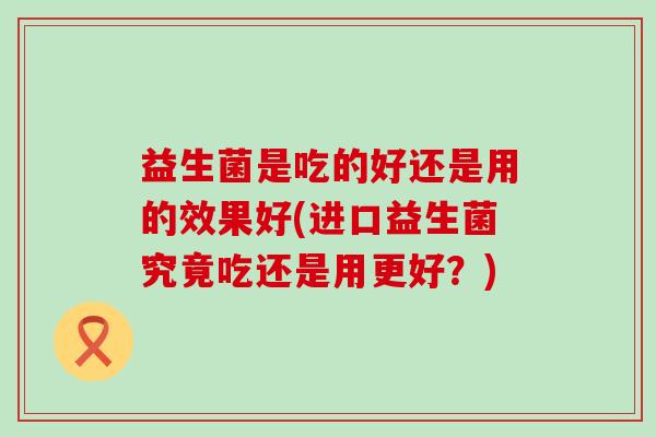 益生菌是吃的好还是用的效果好(进口益生菌究竟吃还是用更好?) 益生菌是吃的好还是用的效果好(进口益生菌究竟吃还是用更好?)