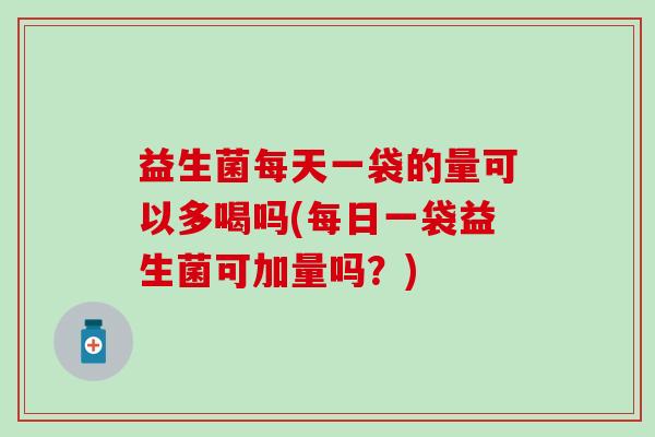 益生菌每天一袋的量可以多喝吗(每日一袋益生菌可加量吗？)