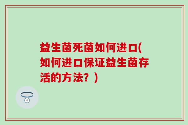 益生菌死菌如何进口(如何进口保证益生菌存活的方法?) 益生菌死菌如何进口(如何进口保证益生菌存活的方法?)