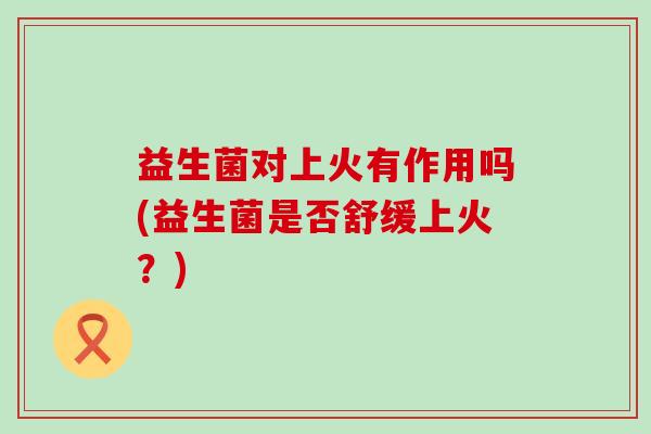 益生菌对上火有作用吗(益生菌是否舒缓上火？)