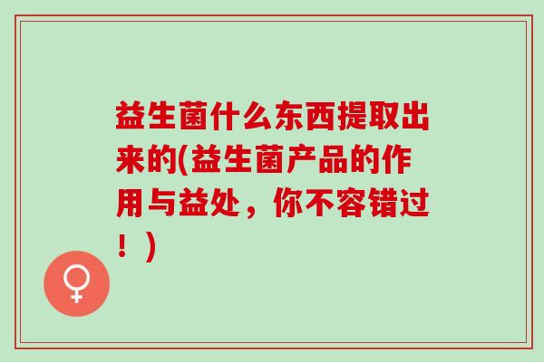益生菌什么东西提取出来的(益生菌产品的作用与益处，你不容错过！)